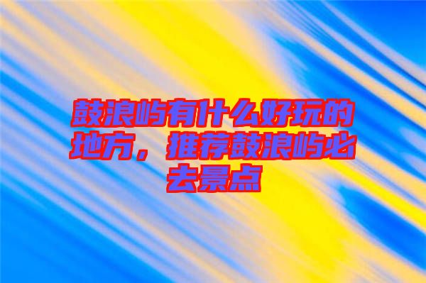 鼓浪嶼有什么好玩的地方，推薦鼓浪嶼必去景點