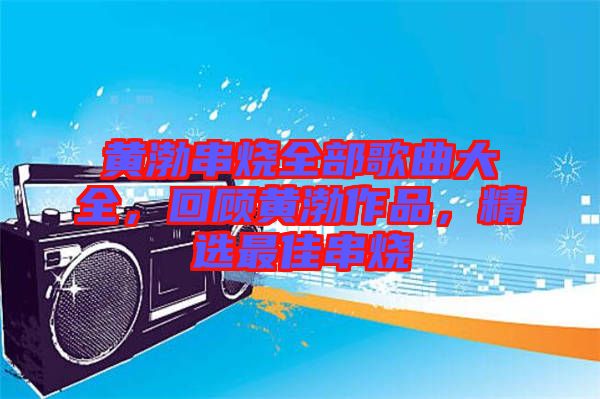 黃渤串燒全部歌曲大全，回顧黃渤作品，精選最佳串燒
