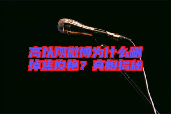 高以翔微博為什么刪掉焦俊艷？真相揭秘