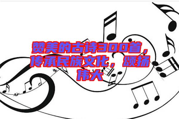 贊美的古詩300首，傳承民族文化，頌揚偉大