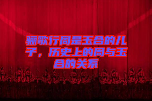 驪歌行周是玉合的兒子，歷史上的周與玉合的關(guān)系