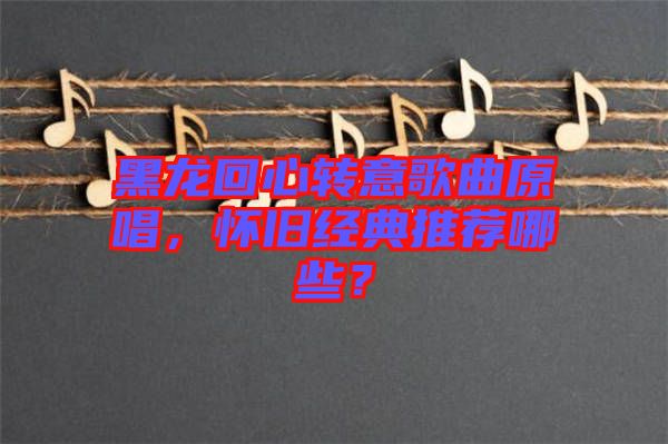 黑龍回心轉(zhuǎn)意歌曲原唱，懷舊經(jīng)典推薦哪些？