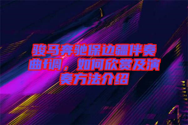 駿馬奔馳保邊疆伴奏曲f調(diào)，如何欣賞及演奏方法介紹