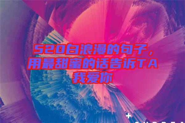 520白浪漫的句子，用最甜蜜的話告訴TA我愛你