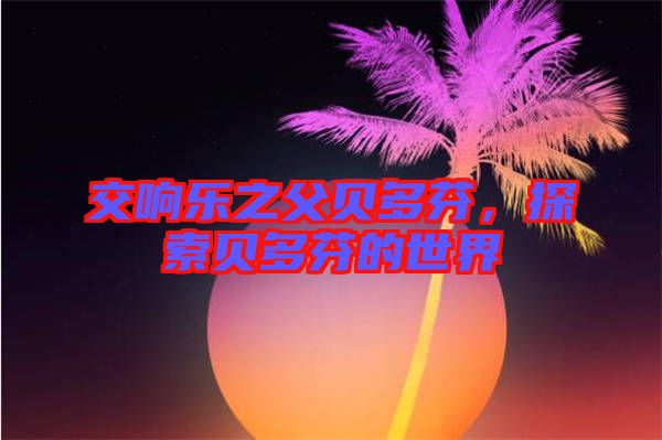 交響樂之父貝多芬，探索貝多芬的世界