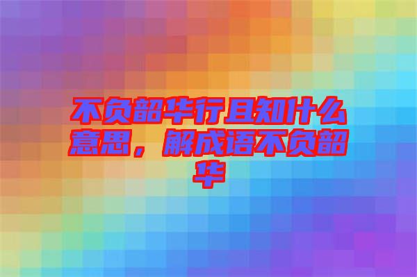 不負(fù)韶華行且知什么意思，解成語不負(fù)韶華