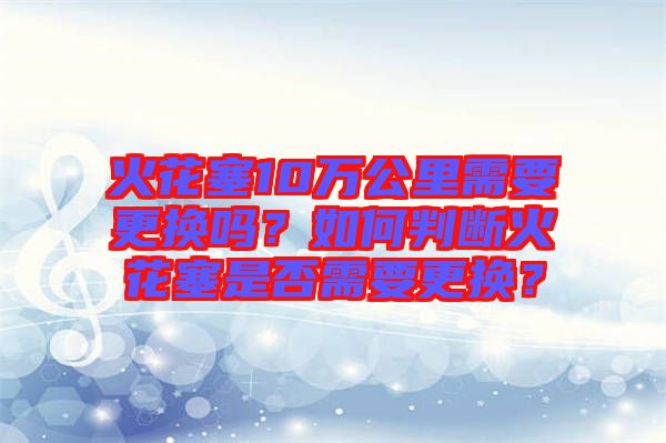 火花塞10萬公里需要更換嗎？如何判斷火花塞是否需要更換？