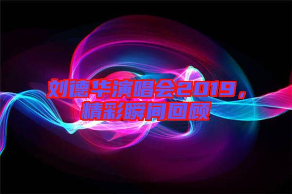 劉德華演唱會(huì)2019，精彩瞬間回顧