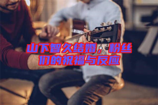 山下智久結(jié)婚，粉絲們的祝福與反應(yīng)
