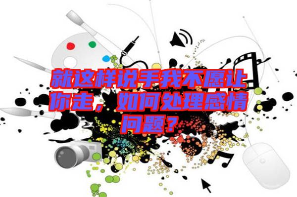 就這樣說手我不愿讓你走，如何處理感情問題？