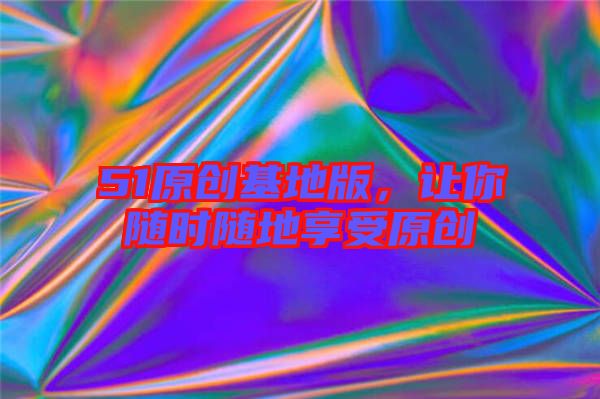 51原創(chuàng)基地版，讓你隨時(shí)隨地享受原創(chuàng)