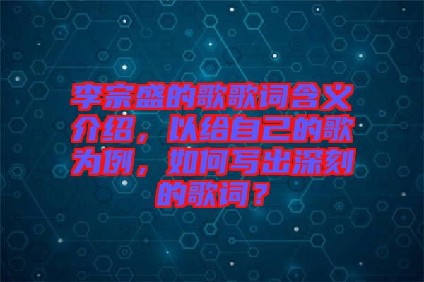 李宗盛的歌歌詞含義介紹，以給自己的歌為例，如何寫出深刻的歌詞？