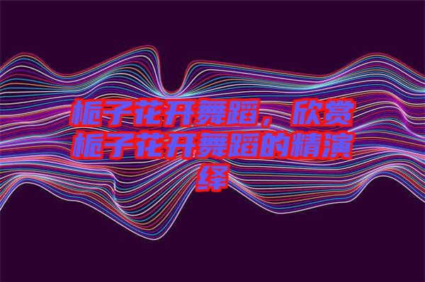 梔子花開舞蹈，欣賞梔子花開舞蹈的精演繹