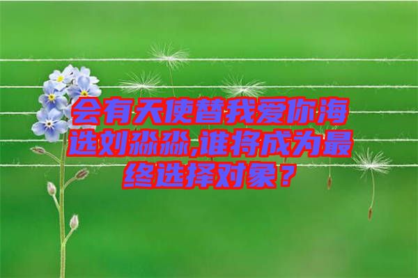 會有天使替我愛你海選劉淼淼,誰將成為最終選擇對象？