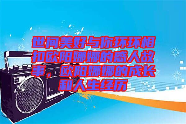 世間美好與你環(huán)環(huán)相扣歐陽娜娜的感人故事，歐陽娜娜的成長和人生經(jīng)歷
