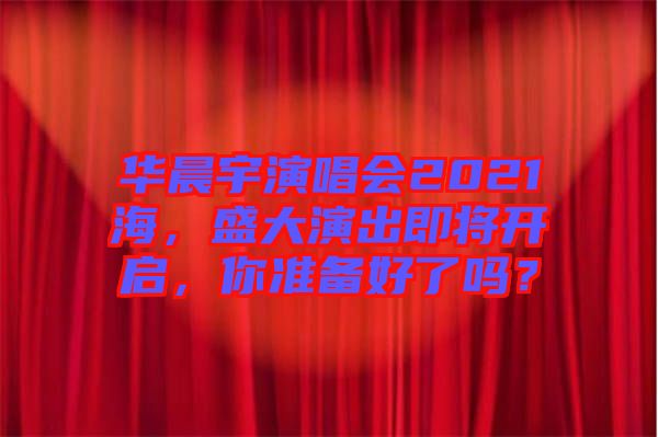 華晨宇演唱會2021海，盛大演出即將開啟，你準備好了嗎？