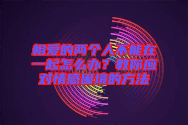 相愛的兩個(gè)人不能在一起怎么辦？教你應(yīng)對(duì)情感困境的方法