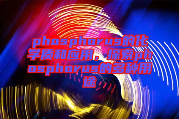 phosphorus的化學(xué)質(zhì)和應(yīng)用，探索phosphorus的多種用途