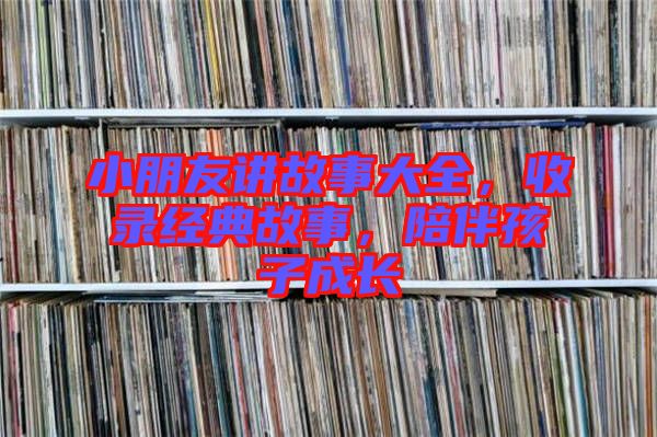 小朋友講故事大全，收錄經(jīng)典故事，陪伴孩子成長(zhǎng)