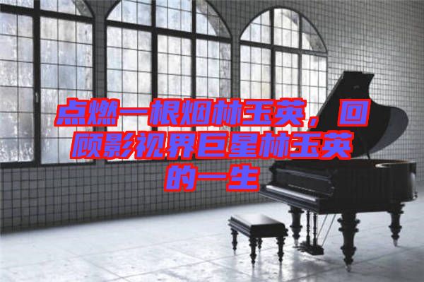 點(diǎn)燃一根煙林玉英，回顧影視界巨星林玉英的一生