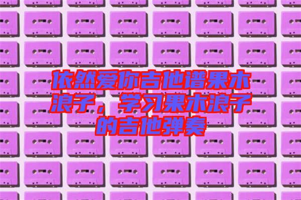 依然愛(ài)你吉他譜果木浪子，學(xué)習(xí)果木浪子的吉他彈奏