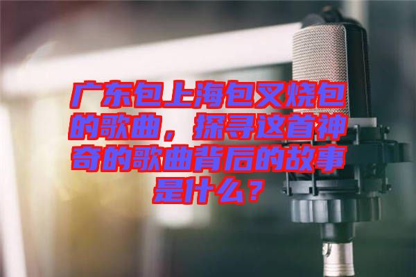 廣東包上海包叉燒包的歌曲，探尋這首神奇的歌曲背后的故事是什么？