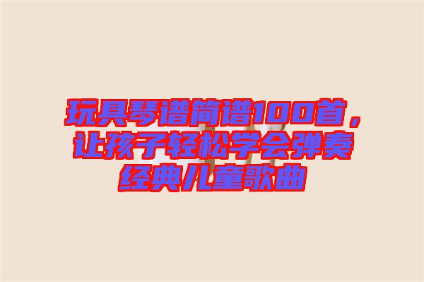 玩具琴譜簡(jiǎn)譜100首，讓孩子輕松學(xué)會(huì)彈奏經(jīng)典兒童歌曲