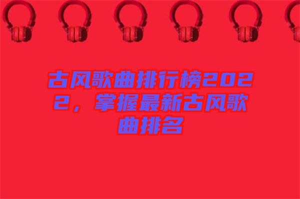 古風(fēng)歌曲排行榜2022，掌握最新古風(fēng)歌曲排名