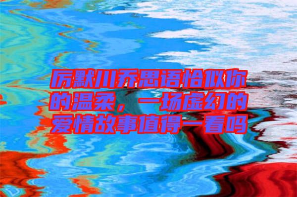 厲默川喬思語恰似你的溫柔，一場虛幻的愛情故事值得一看嗎