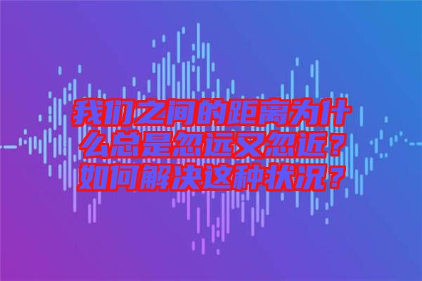 我們之間的距離為什么總是忽遠(yuǎn)又忽近？如何解決這種狀況？