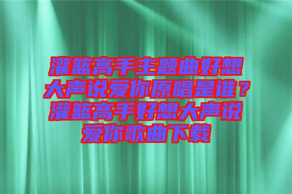 灌籃高手主題曲好想大聲說愛你原唱是誰？灌籃高手好想大聲說愛你歌曲下載