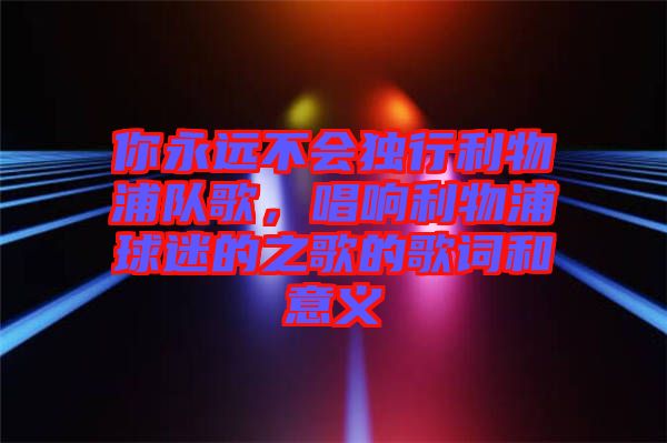 你永遠(yuǎn)不會(huì)獨(dú)行利物浦隊(duì)歌，唱響利物浦球迷的之歌的歌詞和意義