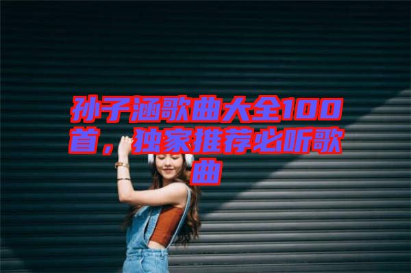 孫子涵歌曲大全100首，獨家推薦必聽歌曲