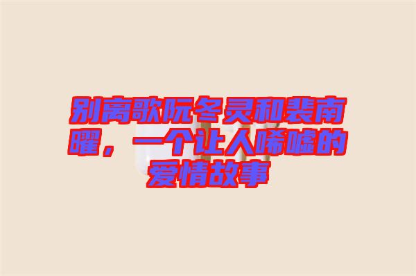 別離歌阮冬靈和裴南曜，一個讓人唏噓的愛情故事