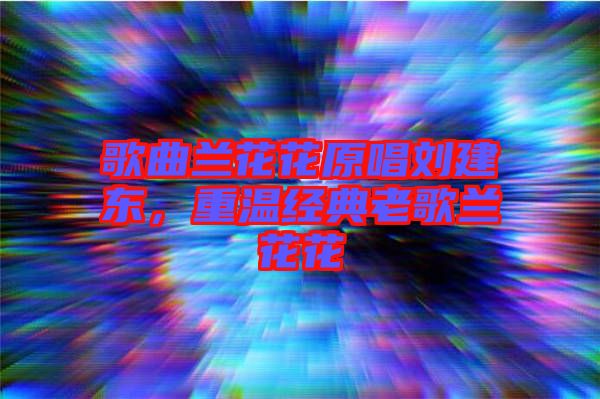 歌曲蘭花花原唱劉建東，重溫經(jīng)典老歌蘭花花