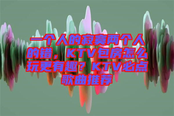 一個人的寂寞兩個人的錯，KTV包房怎么玩更有趣？KTV必點歌曲推薦