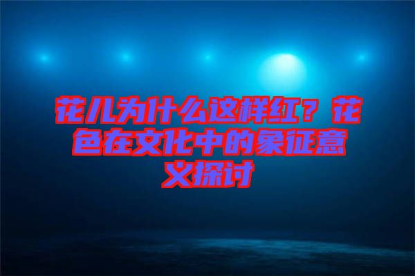 花兒為什么這樣紅？花色在文化中的象征意義探討
