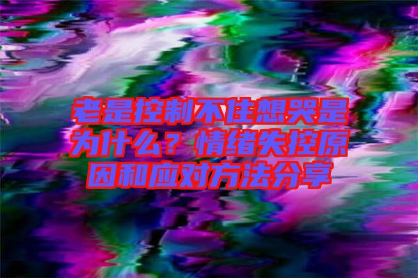 老是控制不住想哭是為什么？情緒失控原因和應(yīng)對(duì)方法分享