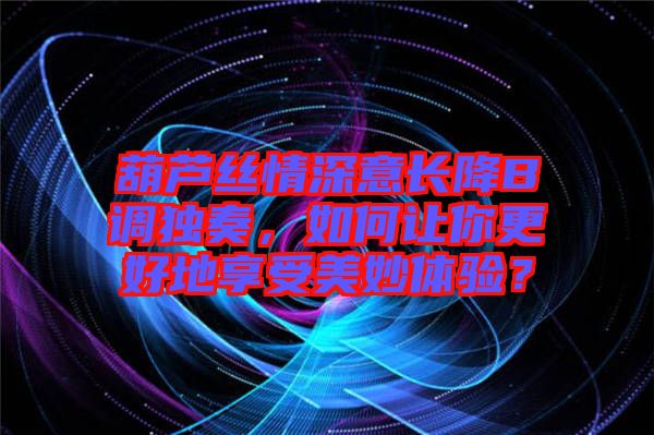 葫蘆絲情深意長降B調(diào)獨奏，如何讓你更好地享受美妙體驗？