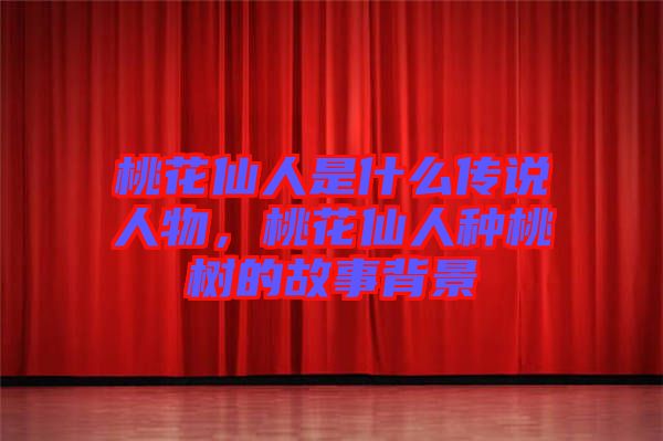 桃花仙人是什么傳說人物，桃花仙人種桃樹的故事背景