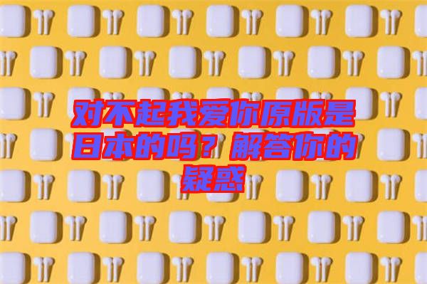 對(duì)不起我愛(ài)你原版是日本的嗎？解答你的疑惑