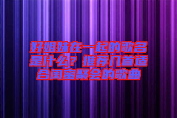 好姐妹在一起的歌名是什么？推薦幾首適合閨蜜聚會的歌曲