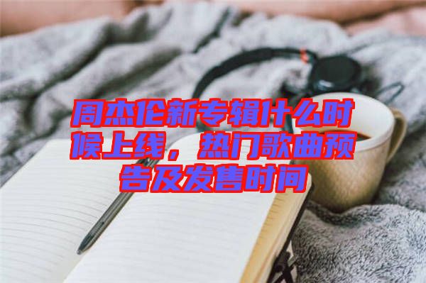 周杰倫新專輯什么時候上線，熱門歌曲預告及發(fā)售時間