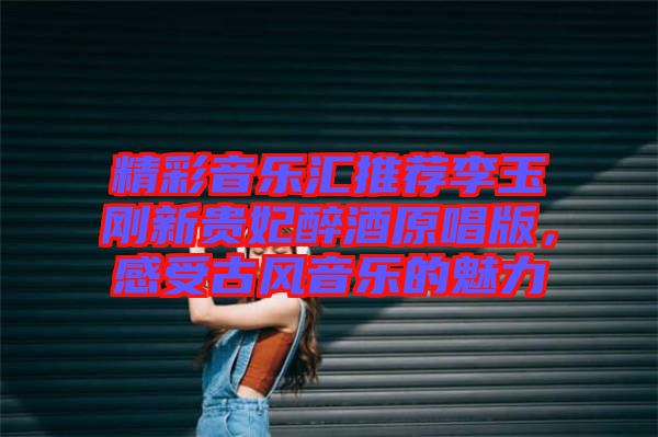 精彩音樂(lè)匯推薦李玉剛新貴妃醉酒原唱版，感受古風(fēng)音樂(lè)的魅力