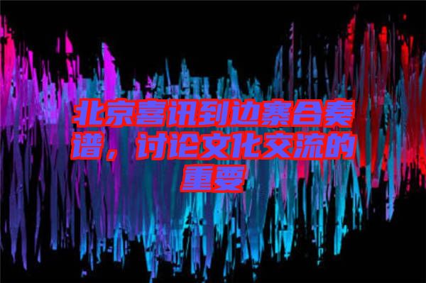 北京喜訊到邊寨合奏譜，討論文化交流的重要