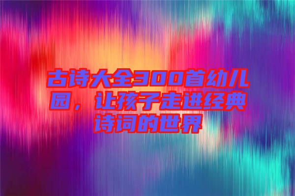 古詩大全300首幼兒園，讓孩子走進(jìn)經(jīng)典詩詞的世界
