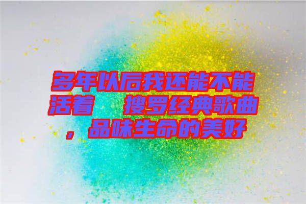 多年以后我還能不能活著  搜羅經(jīng)典歌曲，品味生命的美好