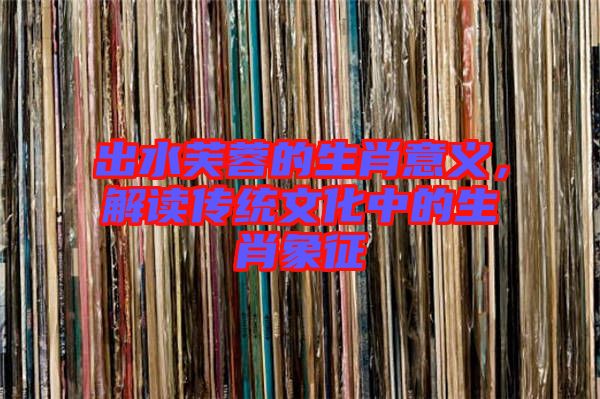 出水芙蓉的生肖意義，解讀傳統(tǒng)文化中的生肖象征