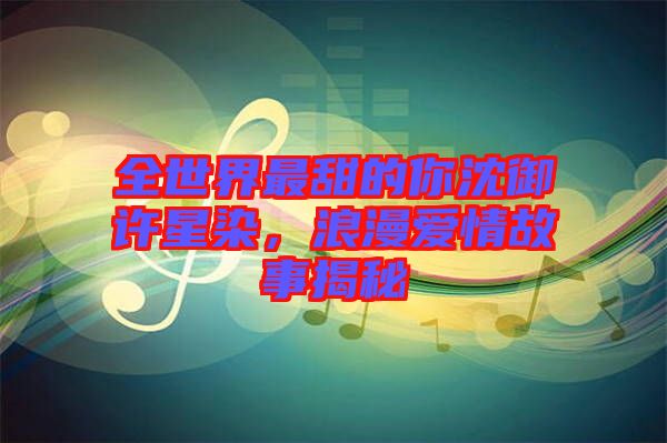 全世界最甜的你沈御許星染，浪漫愛(ài)情故事揭秘