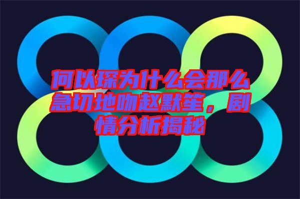 何以琛為什么會(huì)那么急切地吻趙默笙，劇情分析揭秘